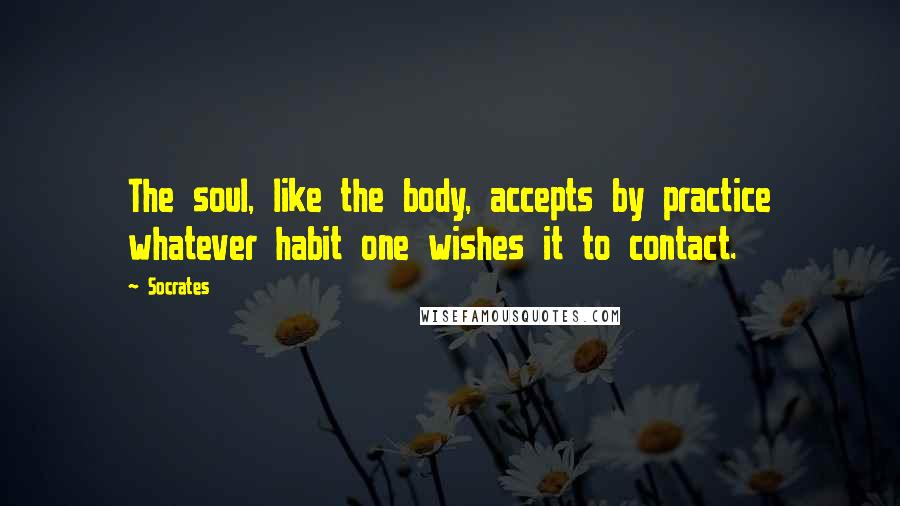 Socrates Quotes: The soul, like the body, accepts by practice whatever habit one wishes it to contact.