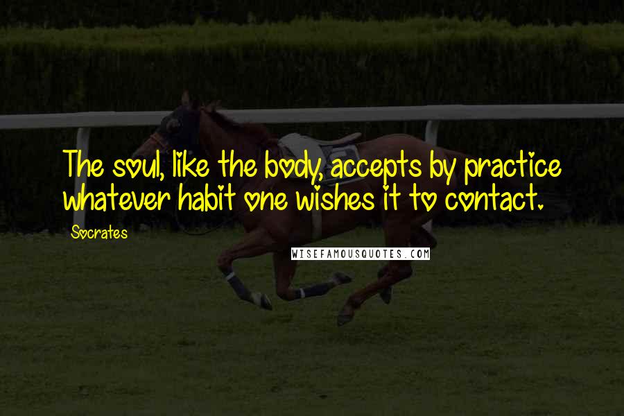 Socrates Quotes: The soul, like the body, accepts by practice whatever habit one wishes it to contact.