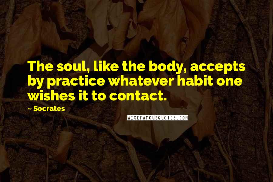 Socrates Quotes: The soul, like the body, accepts by practice whatever habit one wishes it to contact.