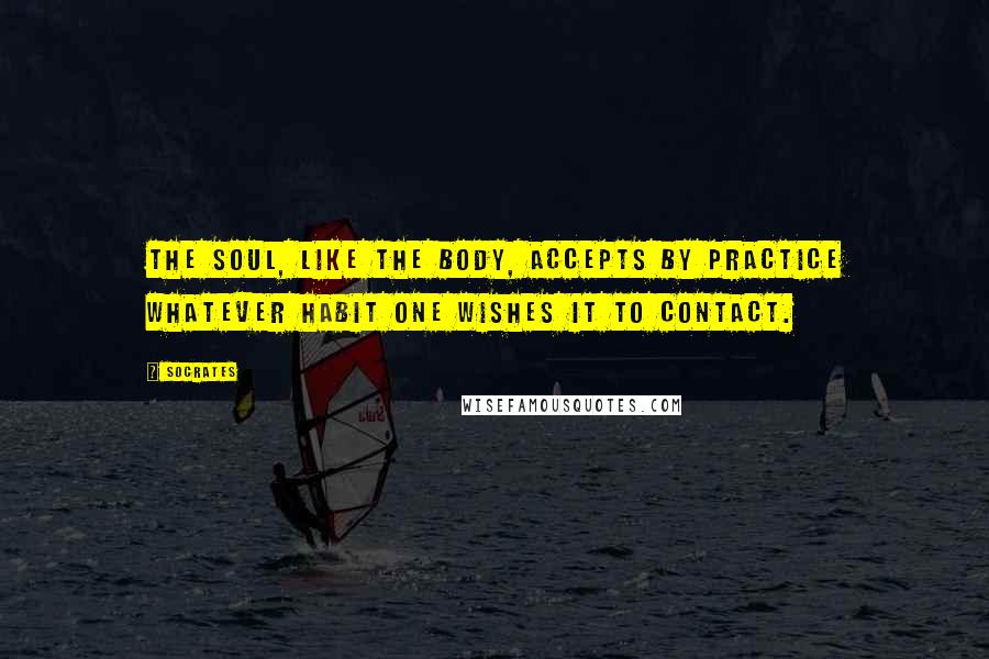 Socrates Quotes: The soul, like the body, accepts by practice whatever habit one wishes it to contact.