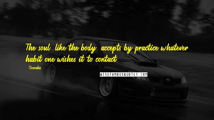 Socrates Quotes: The soul, like the body, accepts by practice whatever habit one wishes it to contact.