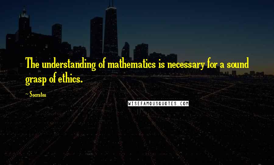 Socrates Quotes: The understanding of mathematics is necessary for a sound grasp of ethics.