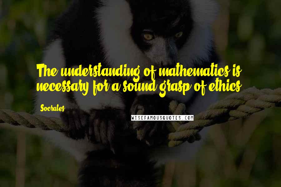 Socrates Quotes: The understanding of mathematics is necessary for a sound grasp of ethics.