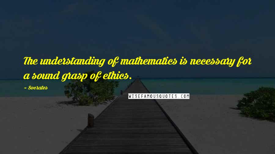 Socrates Quotes: The understanding of mathematics is necessary for a sound grasp of ethics.