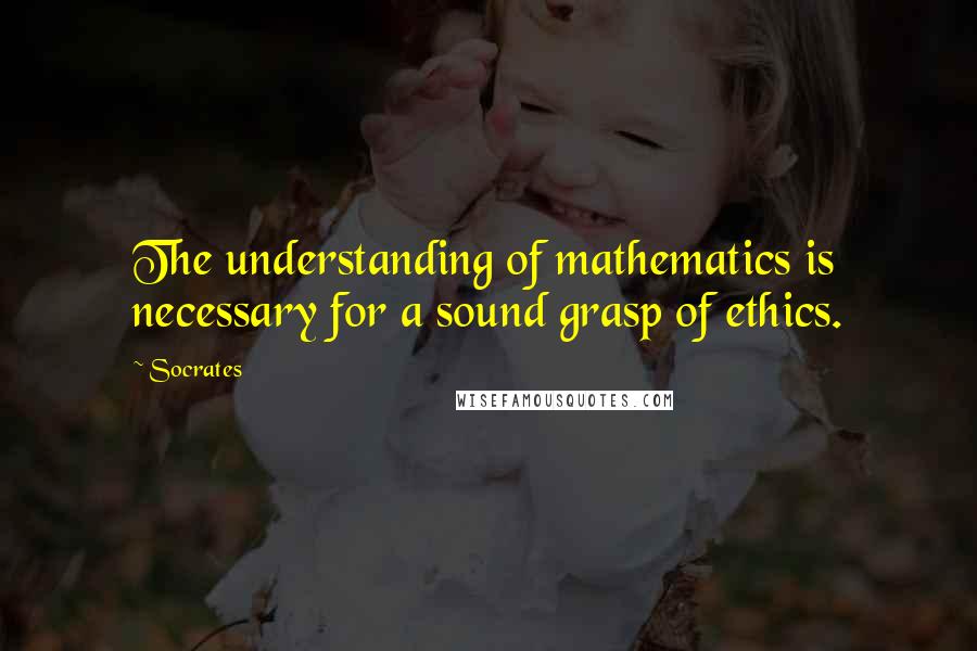 Socrates Quotes: The understanding of mathematics is necessary for a sound grasp of ethics.