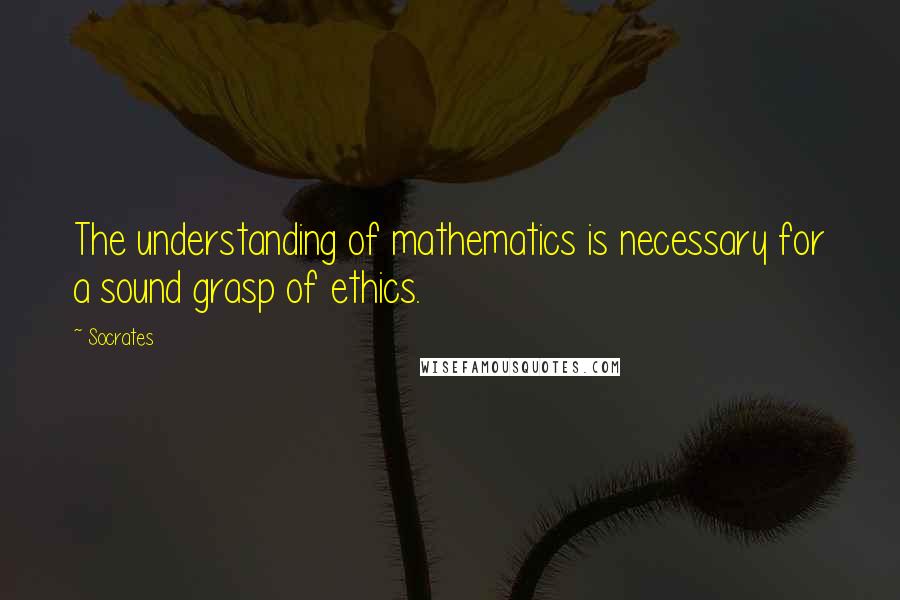 Socrates Quotes: The understanding of mathematics is necessary for a sound grasp of ethics.