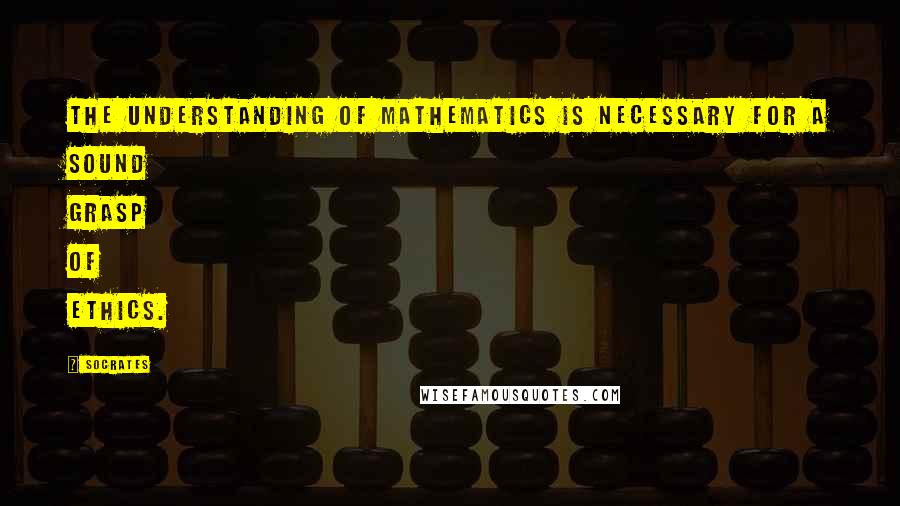 Socrates Quotes: The understanding of mathematics is necessary for a sound grasp of ethics.