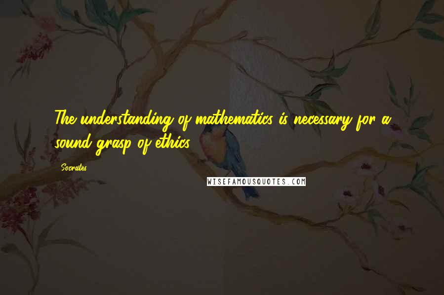 Socrates Quotes: The understanding of mathematics is necessary for a sound grasp of ethics.