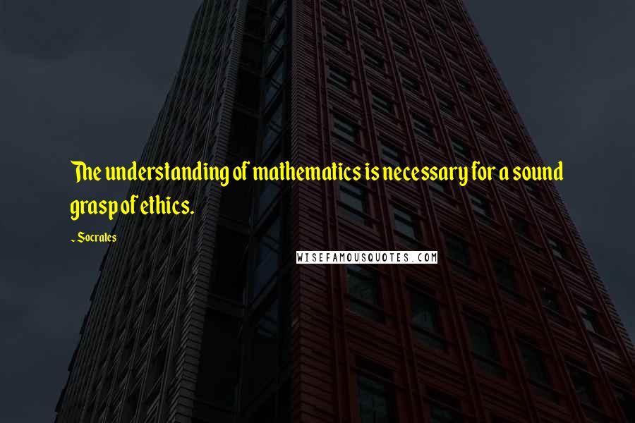 Socrates Quotes: The understanding of mathematics is necessary for a sound grasp of ethics.