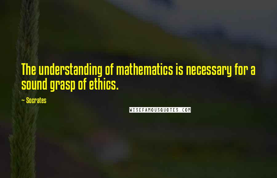 Socrates Quotes: The understanding of mathematics is necessary for a sound grasp of ethics.