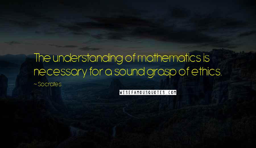 Socrates Quotes: The understanding of mathematics is necessary for a sound grasp of ethics.