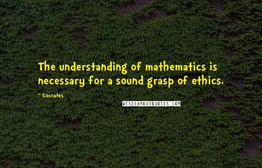 Socrates Quotes: The understanding of mathematics is necessary for a sound grasp of ethics.