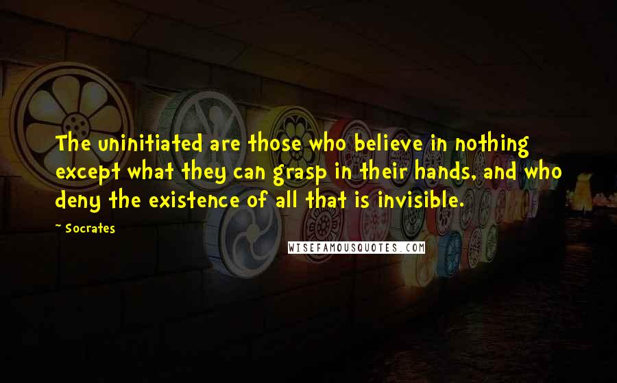 Socrates Quotes: The uninitiated are those who believe in nothing except what they can grasp in their hands, and who deny the existence of all that is invisible.