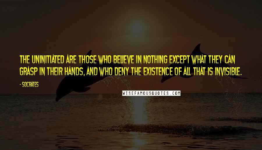 Socrates Quotes: The uninitiated are those who believe in nothing except what they can grasp in their hands, and who deny the existence of all that is invisible.