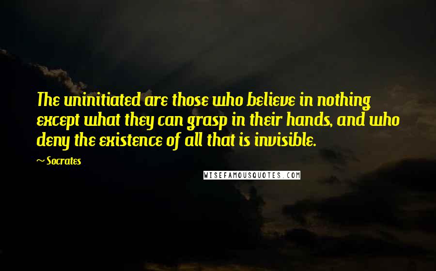 Socrates Quotes: The uninitiated are those who believe in nothing except what they can grasp in their hands, and who deny the existence of all that is invisible.