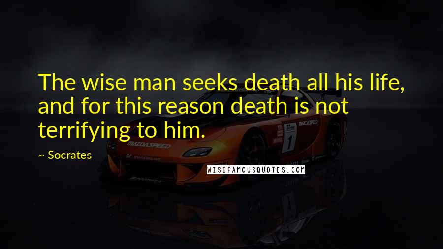 Socrates Quotes: The wise man seeks death all his life, and for this reason death is not terrifying to him.