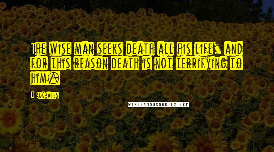 Socrates Quotes: The wise man seeks death all his life, and for this reason death is not terrifying to him.