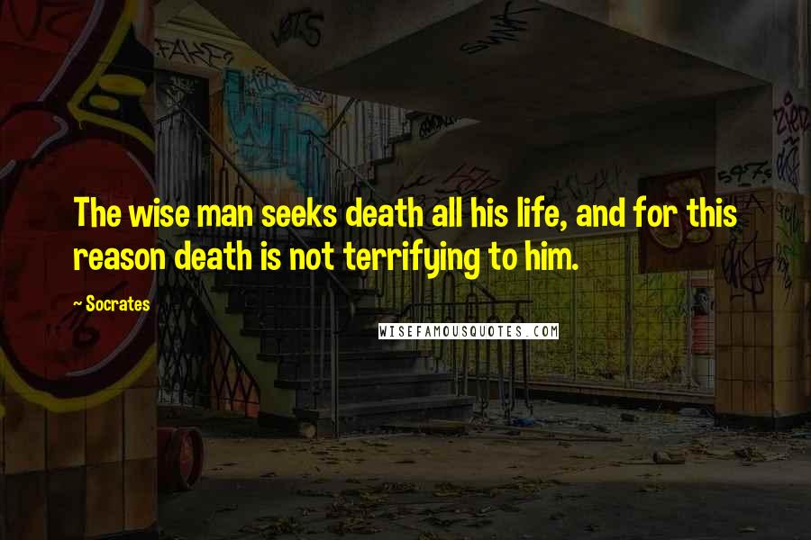 Socrates Quotes: The wise man seeks death all his life, and for this reason death is not terrifying to him.