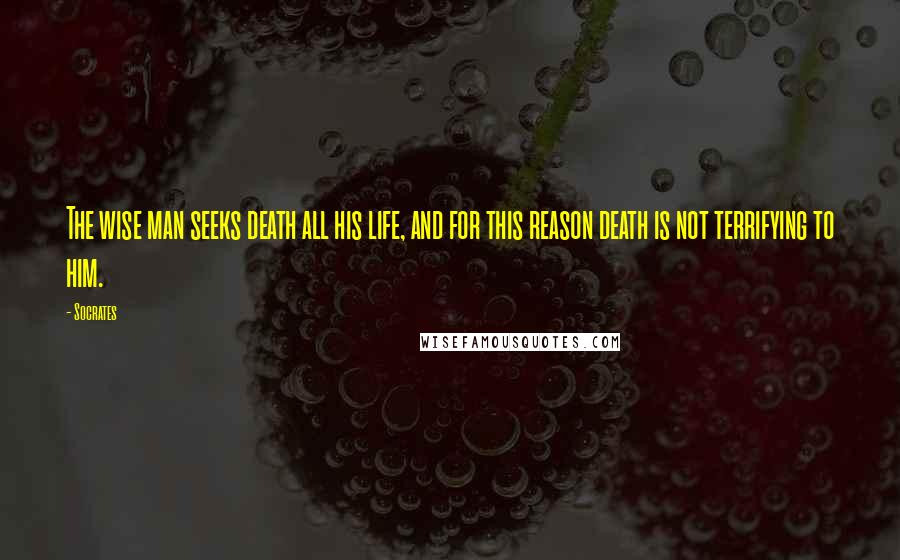 Socrates Quotes: The wise man seeks death all his life, and for this reason death is not terrifying to him.