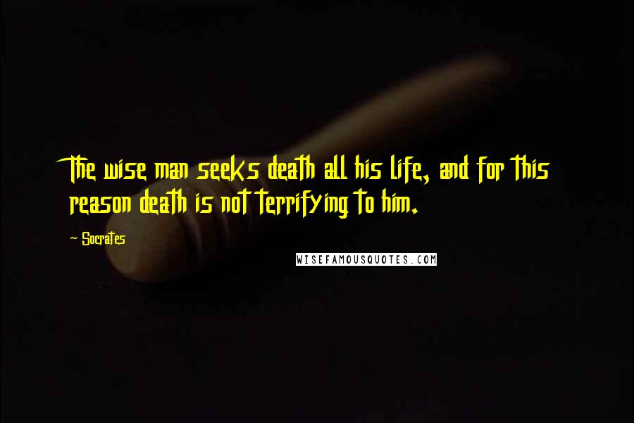 Socrates Quotes: The wise man seeks death all his life, and for this reason death is not terrifying to him.