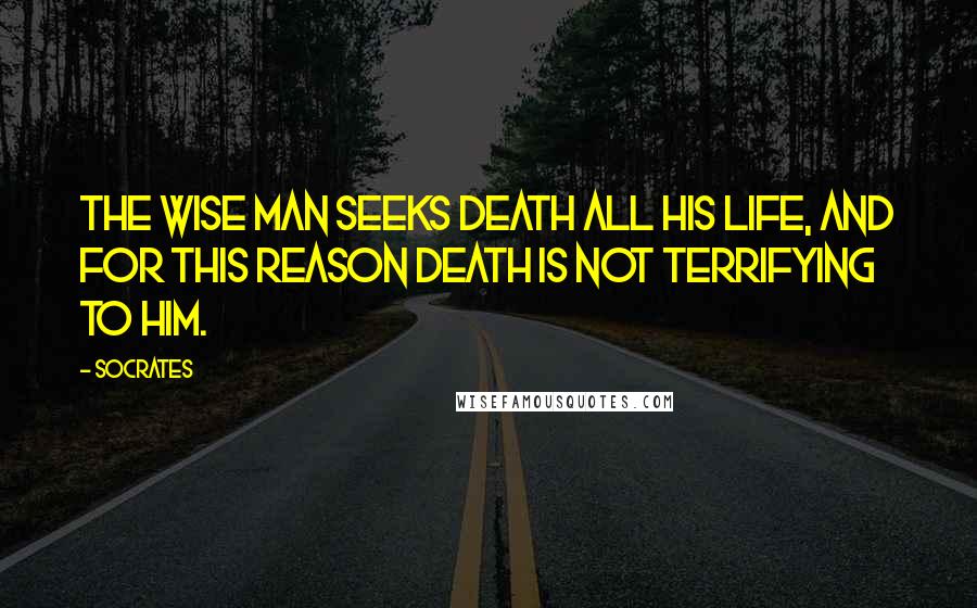 Socrates Quotes: The wise man seeks death all his life, and for this reason death is not terrifying to him.