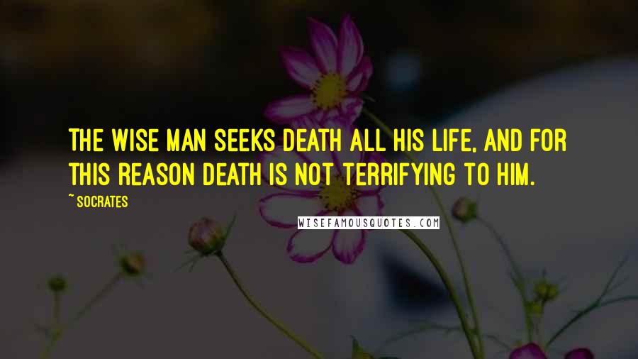 Socrates Quotes: The wise man seeks death all his life, and for this reason death is not terrifying to him.