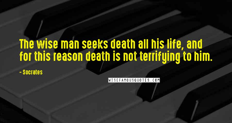 Socrates Quotes: The wise man seeks death all his life, and for this reason death is not terrifying to him.