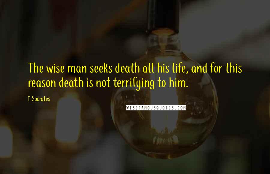 Socrates Quotes: The wise man seeks death all his life, and for this reason death is not terrifying to him.