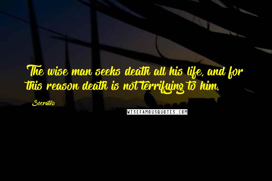 Socrates Quotes: The wise man seeks death all his life, and for this reason death is not terrifying to him.