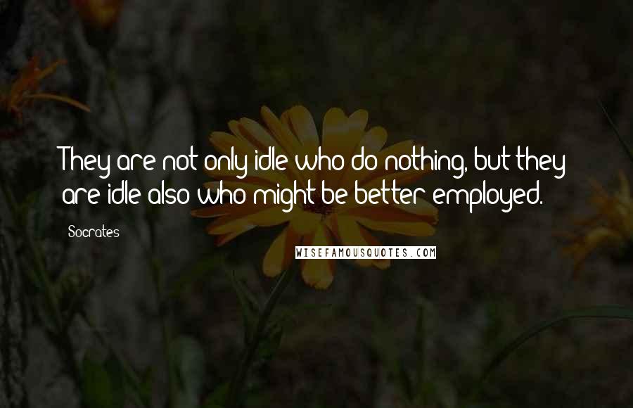 Socrates Quotes: They are not only idle who do nothing, but they are idle also who might be better employed.