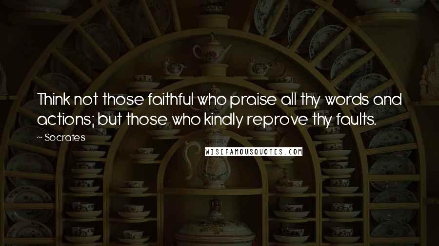 Socrates Quotes: Think not those faithful who praise all thy words and actions; but those who kindly reprove thy faults.