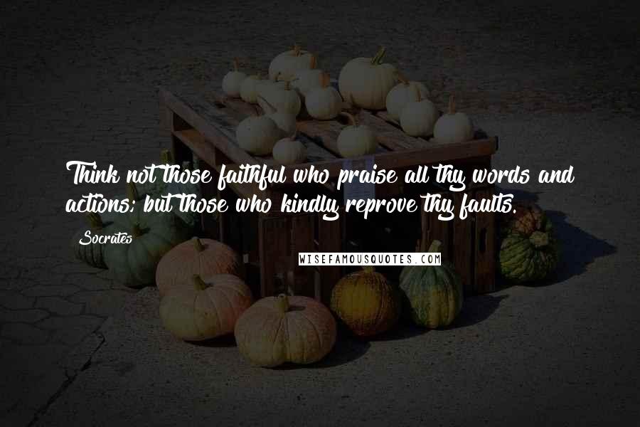 Socrates Quotes: Think not those faithful who praise all thy words and actions; but those who kindly reprove thy faults.