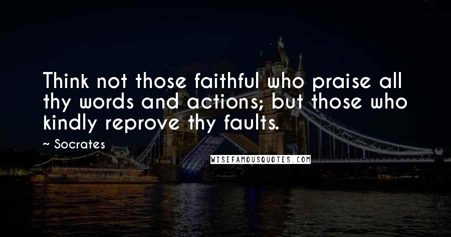 Socrates Quotes: Think not those faithful who praise all thy words and actions; but those who kindly reprove thy faults.