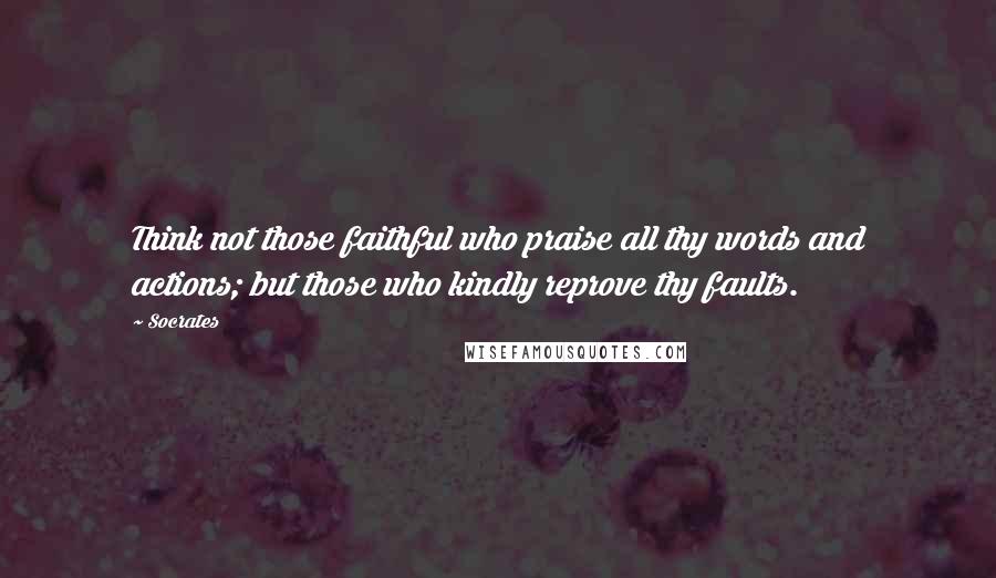Socrates Quotes: Think not those faithful who praise all thy words and actions; but those who kindly reprove thy faults.