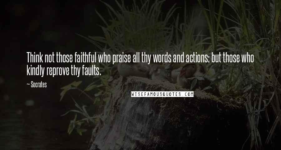 Socrates Quotes: Think not those faithful who praise all thy words and actions; but those who kindly reprove thy faults.