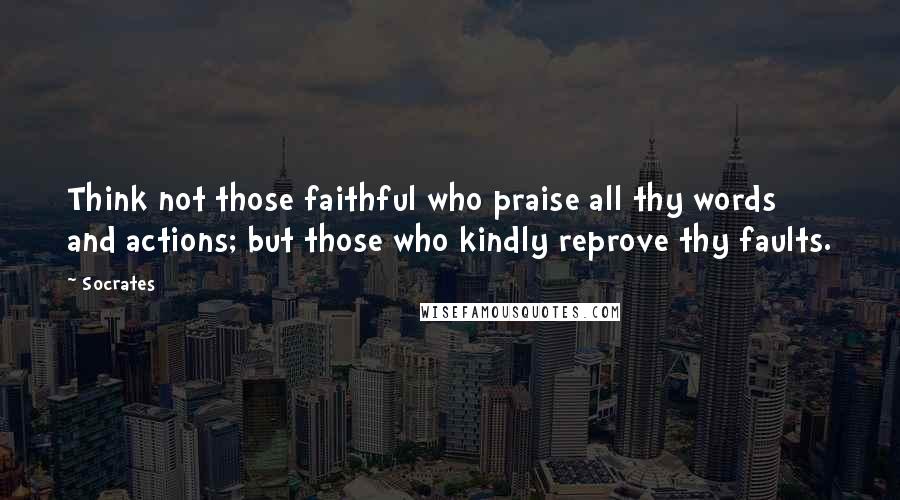 Socrates Quotes: Think not those faithful who praise all thy words and actions; but those who kindly reprove thy faults.
