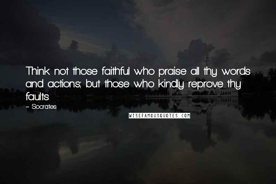 Socrates Quotes: Think not those faithful who praise all thy words and actions; but those who kindly reprove thy faults.