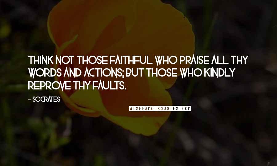 Socrates Quotes: Think not those faithful who praise all thy words and actions; but those who kindly reprove thy faults.