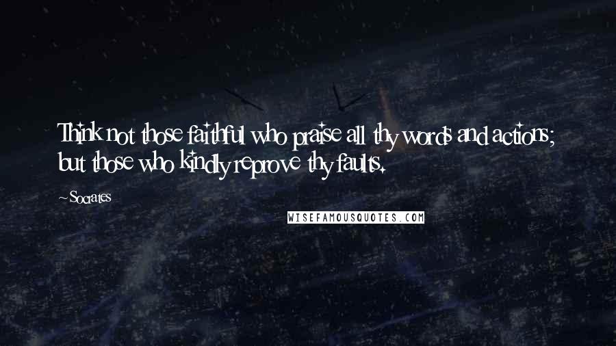 Socrates Quotes: Think not those faithful who praise all thy words and actions; but those who kindly reprove thy faults.