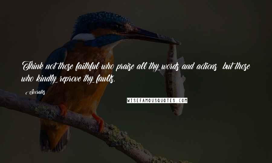 Socrates Quotes: Think not those faithful who praise all thy words and actions; but those who kindly reprove thy faults.
