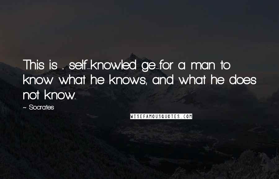 Socrates Quotes: This is ... self-knowled ge-for a man to know what he knows, and what he does not know.