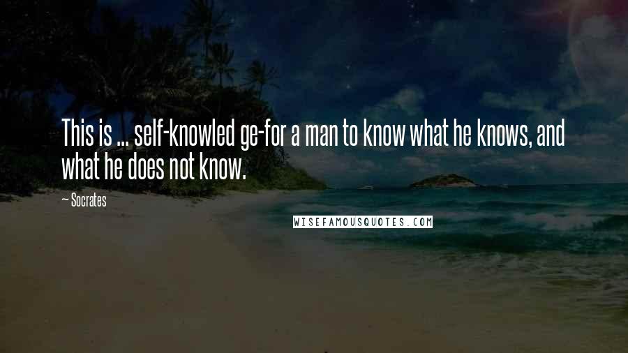 Socrates Quotes: This is ... self-knowled ge-for a man to know what he knows, and what he does not know.