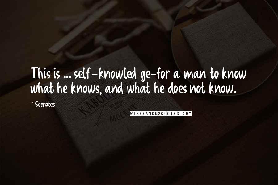 Socrates Quotes: This is ... self-knowled ge-for a man to know what he knows, and what he does not know.