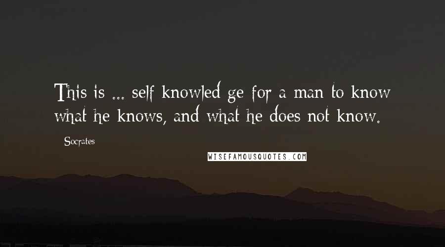 Socrates Quotes: This is ... self-knowled ge-for a man to know what he knows, and what he does not know.