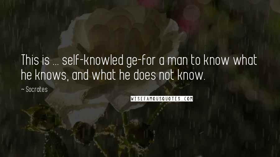 Socrates Quotes: This is ... self-knowled ge-for a man to know what he knows, and what he does not know.