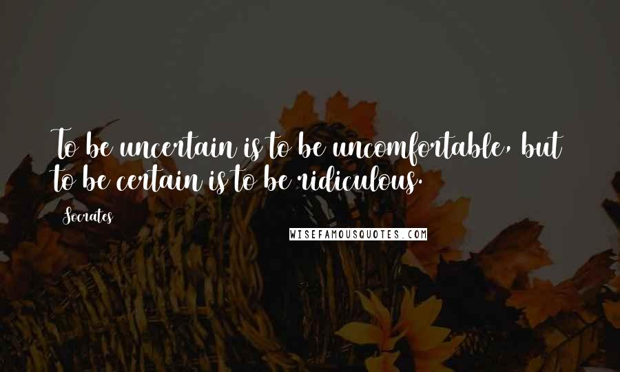 Socrates Quotes: To be uncertain is to be uncomfortable, but to be certain is to be ridiculous.