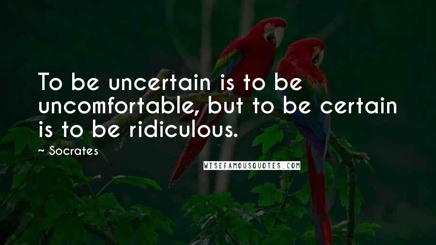 Socrates Quotes: To be uncertain is to be uncomfortable, but to be certain is to be ridiculous.