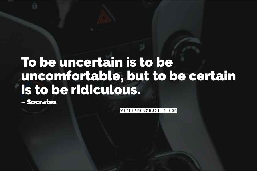 Socrates Quotes: To be uncertain is to be uncomfortable, but to be certain is to be ridiculous.