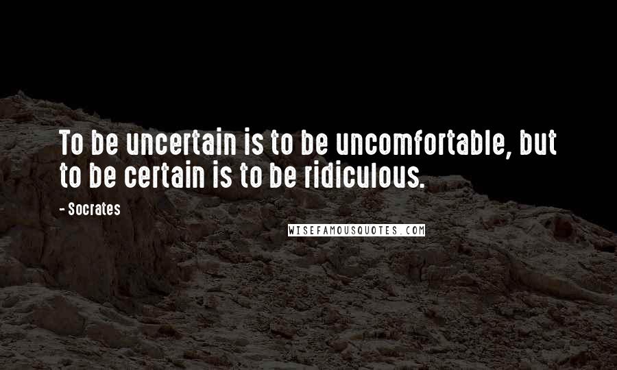 Socrates Quotes: To be uncertain is to be uncomfortable, but to be certain is to be ridiculous.