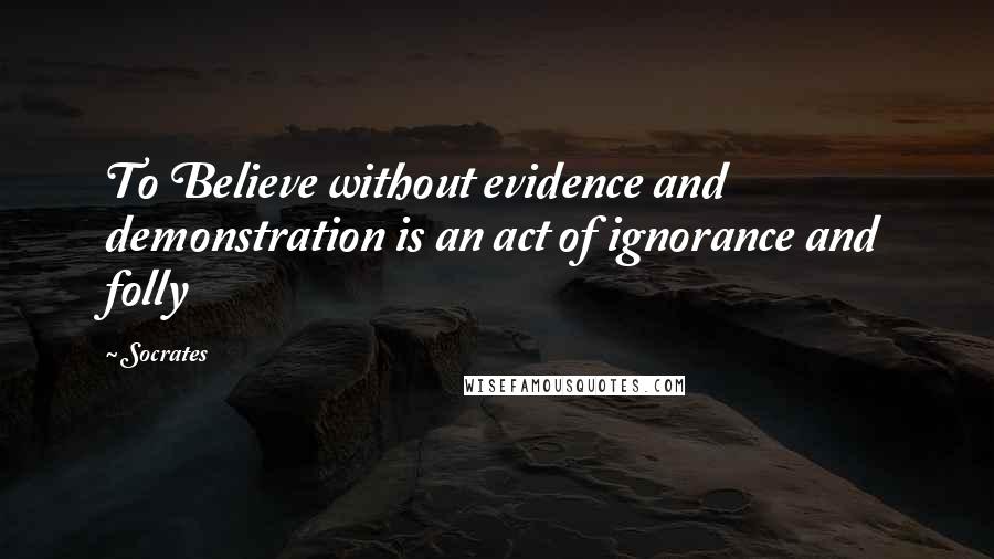 Socrates Quotes: To Believe without evidence and demonstration is an act of ignorance and folly